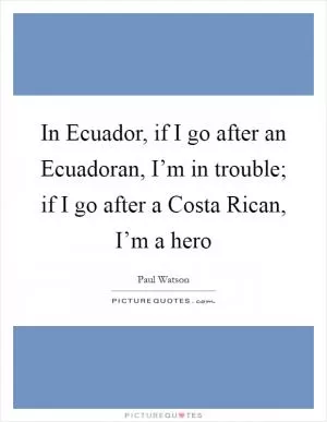In Ecuador, if I go after an Ecuadoran, I’m in trouble; if I go after a Costa Rican, I’m a hero Picture Quote #1