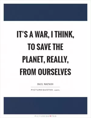 It’s a war, I think, to save the planet, really, from ourselves Picture Quote #1