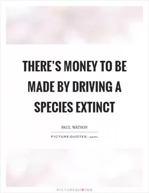 There’s money to be made by driving a species extinct Picture Quote #1