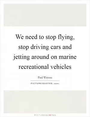 We need to stop flying, stop driving cars and jetting around on marine recreational vehicles Picture Quote #1