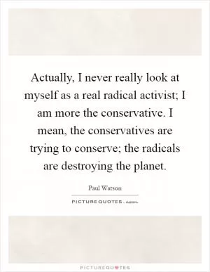 Actually, I never really look at myself as a real radical activist; I am more the conservative. I mean, the conservatives are trying to conserve; the radicals are destroying the planet Picture Quote #1