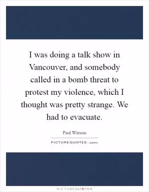 I was doing a talk show in Vancouver, and somebody called in a bomb threat to protest my violence, which I thought was pretty strange. We had to evacuate Picture Quote #1