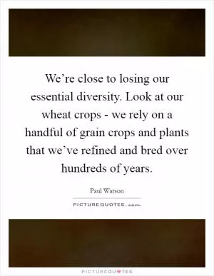 We’re close to losing our essential diversity. Look at our wheat crops - we rely on a handful of grain crops and plants that we’ve refined and bred over hundreds of years Picture Quote #1