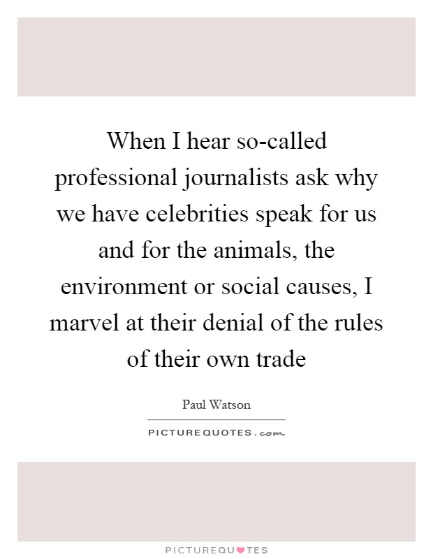 When I hear so-called professional journalists ask why we have celebrities speak for us and for the animals, the environment or social causes, I marvel at their denial of the rules of their own trade Picture Quote #1