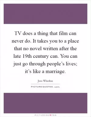 TV does a thing that film can never do. It takes you to a place that no novel written after the late 19th century can. You can just go through people’s lives; it’s like a marriage Picture Quote #1