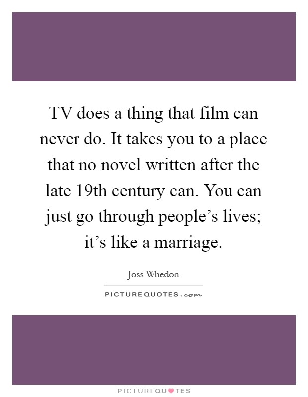 TV does a thing that film can never do. It takes you to a place that no novel written after the late 19th century can. You can just go through people's lives; it's like a marriage Picture Quote #1