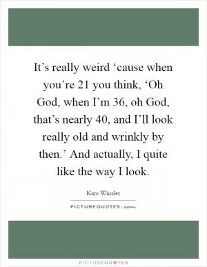 It’s really weird ‘cause when you’re 21 you think, ‘Oh God, when I’m 36, oh God, that’s nearly 40, and I’ll look really old and wrinkly by then.’ And actually, I quite like the way I look Picture Quote #1
