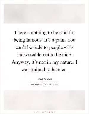 There’s nothing to be said for being famous. It’s a pain. You can’t be rude to people - it’s inexcusable not to be nice. Anyway, it’s not in my nature. I was trained to be nice Picture Quote #1