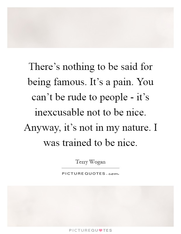 There's nothing to be said for being famous. It's a pain. You can't be rude to people - it's inexcusable not to be nice. Anyway, it's not in my nature. I was trained to be nice Picture Quote #1