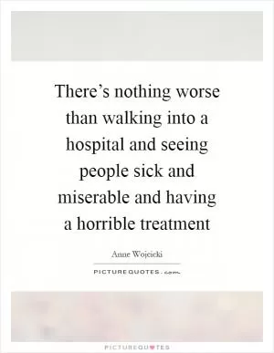 There’s nothing worse than walking into a hospital and seeing people sick and miserable and having a horrible treatment Picture Quote #1