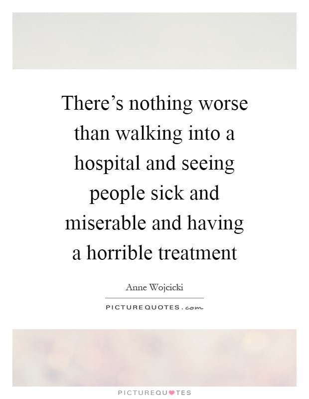 There's nothing worse than walking into a hospital and seeing people sick and miserable and having a horrible treatment Picture Quote #1