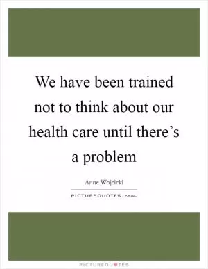 We have been trained not to think about our health care until there’s a problem Picture Quote #1