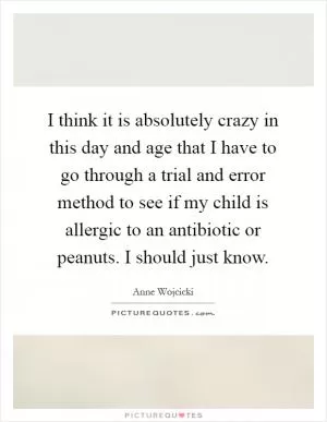 I think it is absolutely crazy in this day and age that I have to go through a trial and error method to see if my child is allergic to an antibiotic or peanuts. I should just know Picture Quote #1