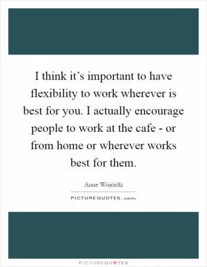 I think it’s important to have flexibility to work wherever is best for you. I actually encourage people to work at the cafe - or from home or wherever works best for them Picture Quote #1