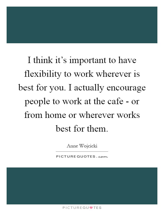 I think it's important to have flexibility to work wherever is best for you. I actually encourage people to work at the cafe - or from home or wherever works best for them Picture Quote #1