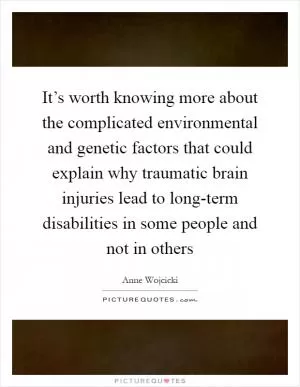 It’s worth knowing more about the complicated environmental and genetic factors that could explain why traumatic brain injuries lead to long-term disabilities in some people and not in others Picture Quote #1