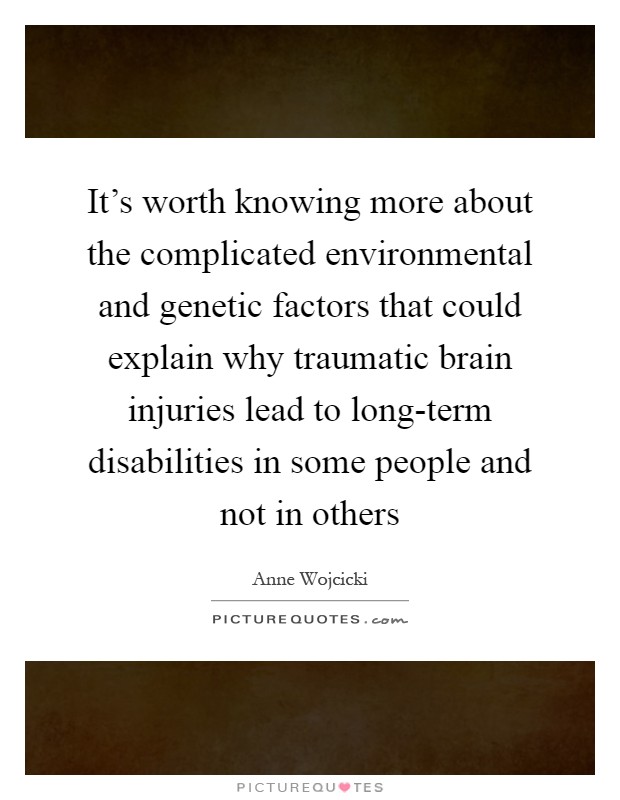It's worth knowing more about the complicated environmental and genetic factors that could explain why traumatic brain injuries lead to long-term disabilities in some people and not in others Picture Quote #1