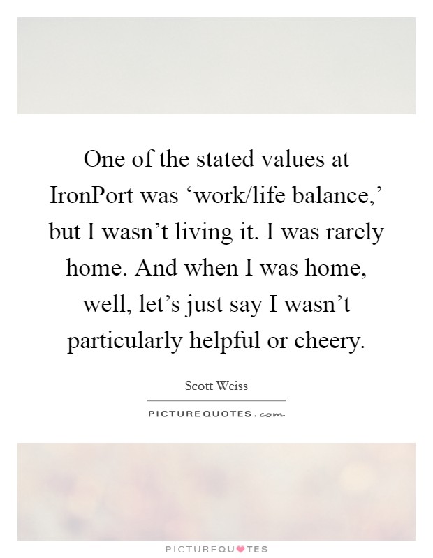 One of the stated values at IronPort was ‘work/life balance,' but I wasn't living it. I was rarely home. And when I was home, well, let's just say I wasn't particularly helpful or cheery Picture Quote #1
