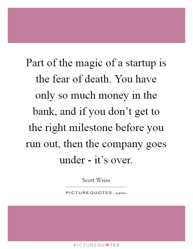 Part of the magic of a startup is the fear of death. You have only so much money in the bank, and if you don't get to the right milestone before you run out, then the company goes under - it's over Picture Quote #1