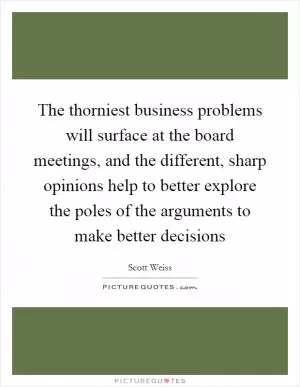 The thorniest business problems will surface at the board meetings, and the different, sharp opinions help to better explore the poles of the arguments to make better decisions Picture Quote #1