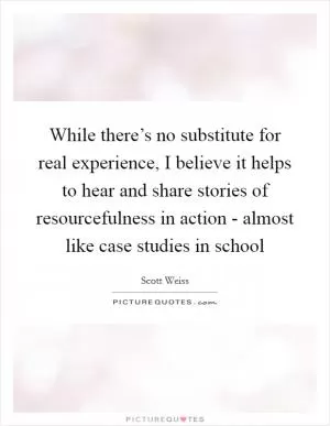 While there’s no substitute for real experience, I believe it helps to hear and share stories of resourcefulness in action - almost like case studies in school Picture Quote #1