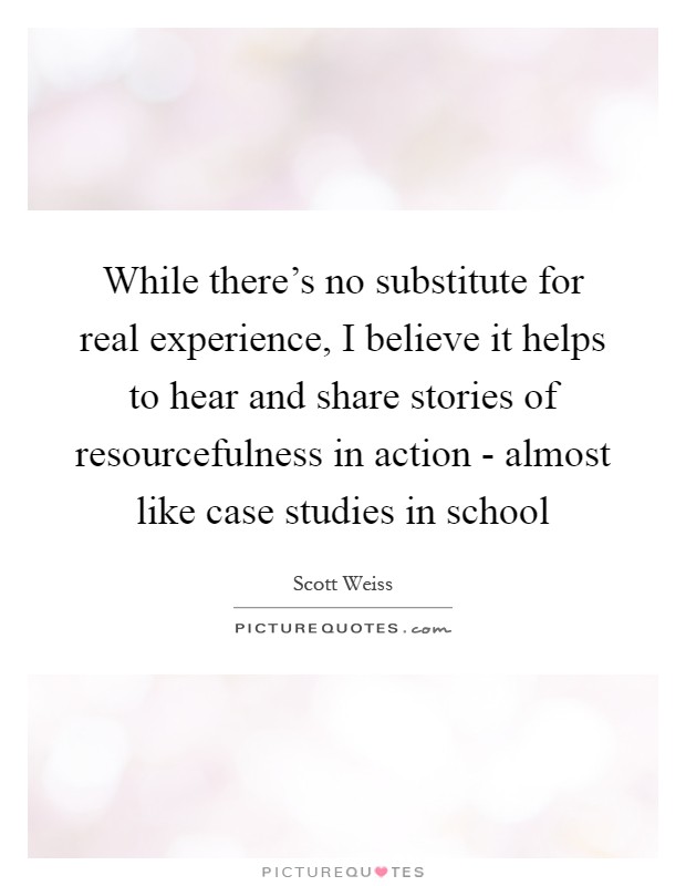 While there's no substitute for real experience, I believe it helps to hear and share stories of resourcefulness in action - almost like case studies in school Picture Quote #1