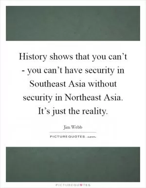 History shows that you can’t - you can’t have security in Southeast Asia without security in Northeast Asia. It’s just the reality Picture Quote #1