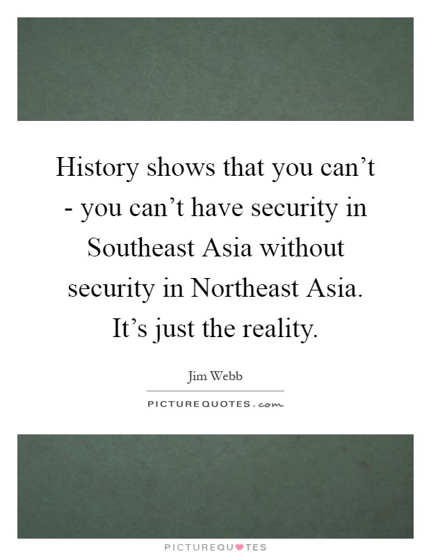 History shows that you can't - you can't have security in Southeast Asia without security in Northeast Asia. It's just the reality Picture Quote #1