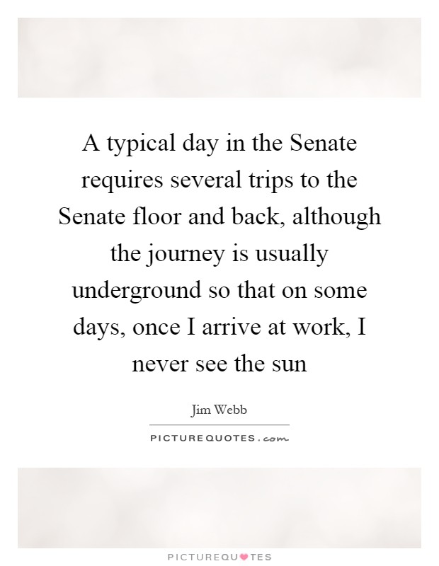 A typical day in the Senate requires several trips to the Senate floor and back, although the journey is usually underground so that on some days, once I arrive at work, I never see the sun Picture Quote #1