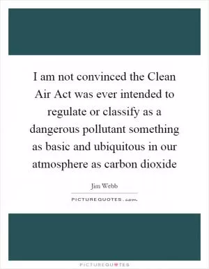 I am not convinced the Clean Air Act was ever intended to regulate or classify as a dangerous pollutant something as basic and ubiquitous in our atmosphere as carbon dioxide Picture Quote #1