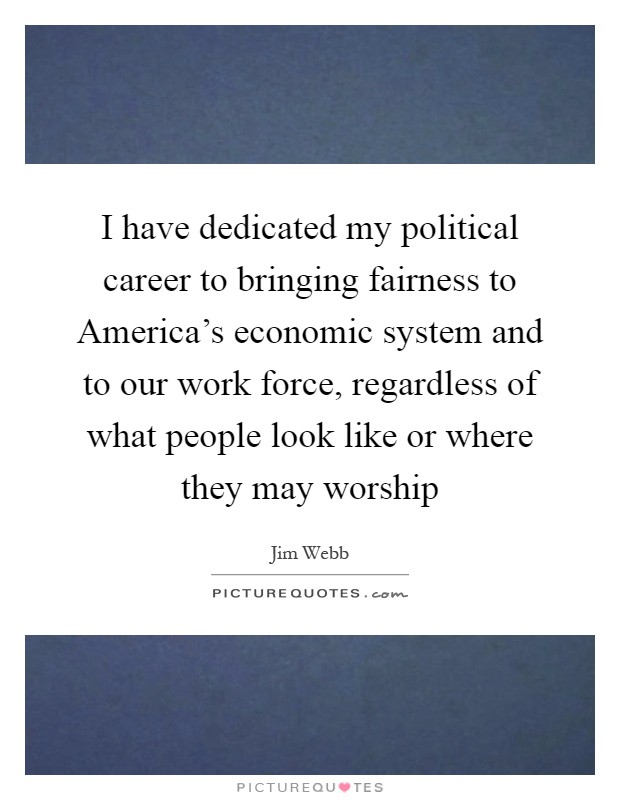 I have dedicated my political career to bringing fairness to America's economic system and to our work force, regardless of what people look like or where they may worship Picture Quote #1