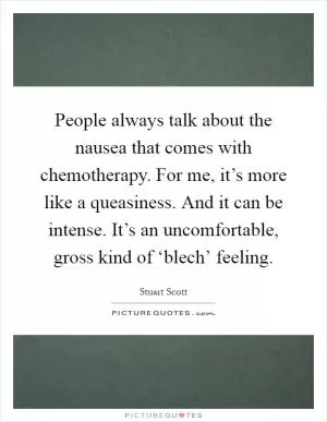 People always talk about the nausea that comes with chemotherapy. For me, it’s more like a queasiness. And it can be intense. It’s an uncomfortable, gross kind of ‘blech’ feeling Picture Quote #1