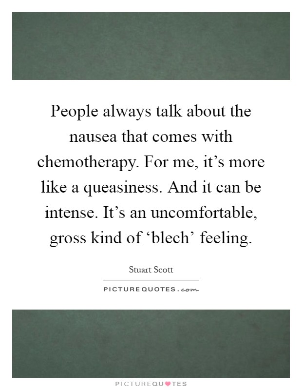 People always talk about the nausea that comes with chemotherapy. For me, it's more like a queasiness. And it can be intense. It's an uncomfortable, gross kind of ‘blech' feeling Picture Quote #1