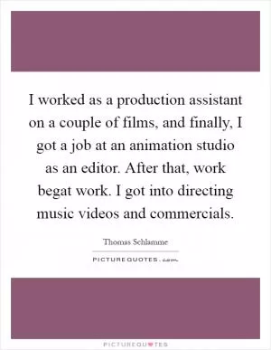 I worked as a production assistant on a couple of films, and finally, I got a job at an animation studio as an editor. After that, work begat work. I got into directing music videos and commercials Picture Quote #1