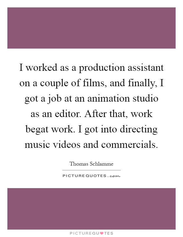 I worked as a production assistant on a couple of films, and finally, I got a job at an animation studio as an editor. After that, work begat work. I got into directing music videos and commercials Picture Quote #1