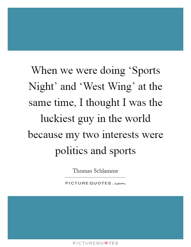 When we were doing ‘Sports Night' and ‘West Wing' at the same time, I thought I was the luckiest guy in the world because my two interests were politics and sports Picture Quote #1