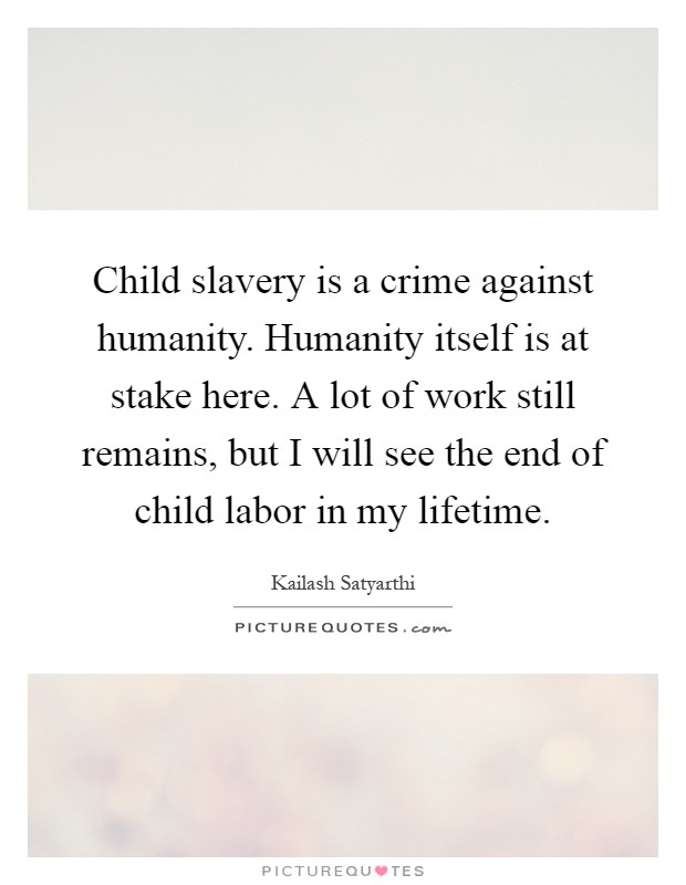 Child slavery is a crime against humanity. Humanity itself is at stake here. A lot of work still remains, but I will see the end of child labor in my lifetime Picture Quote #1