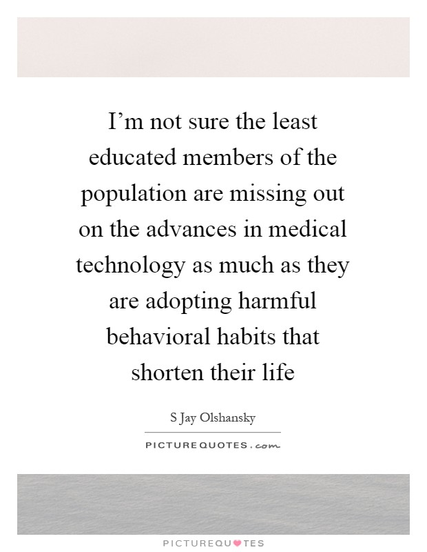 I'm not sure the least educated members of the population are missing out on the advances in medical technology as much as they are adopting harmful behavioral habits that shorten their life Picture Quote #1
