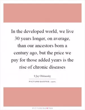 In the developed world, we live 30 years longer, on average, than our ancestors born a century ago, but the price we pay for those added years is the rise of chronic diseases Picture Quote #1