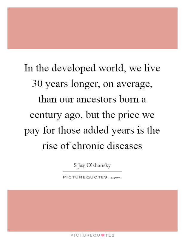 In the developed world, we live 30 years longer, on average, than our ancestors born a century ago, but the price we pay for those added years is the rise of chronic diseases Picture Quote #1