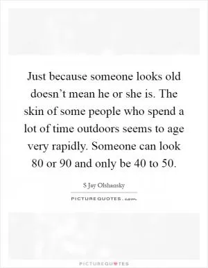 Just because someone looks old doesn’t mean he or she is. The skin of some people who spend a lot of time outdoors seems to age very rapidly. Someone can look 80 or 90 and only be 40 to 50 Picture Quote #1