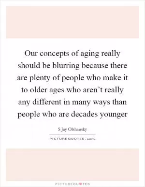 Our concepts of aging really should be blurring because there are plenty of people who make it to older ages who aren’t really any different in many ways than people who are decades younger Picture Quote #1