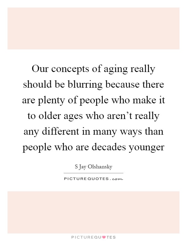Our concepts of aging really should be blurring because there are plenty of people who make it to older ages who aren't really any different in many ways than people who are decades younger Picture Quote #1