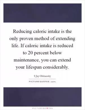Reducing caloric intake is the only proven method of extending life. If caloric intake is reduced to 20 percent below maintenance, you can extend your lifespan considerably Picture Quote #1