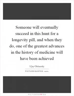 Someone will eventually succeed in this hunt for a longevity pill, and when they do, one of the greatest advances in the history of medicine will have been achieved Picture Quote #1