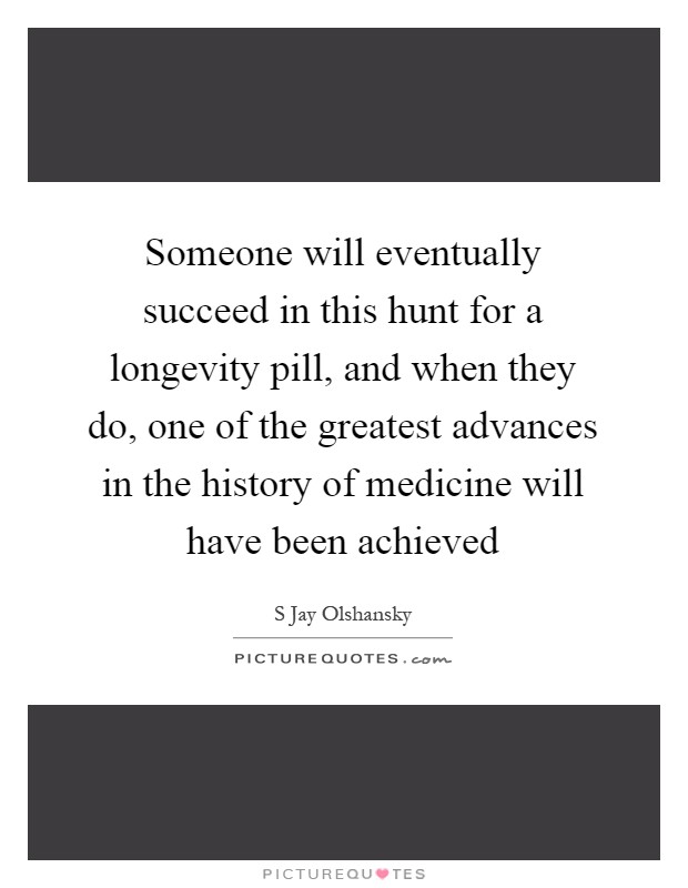 Someone will eventually succeed in this hunt for a longevity pill, and when they do, one of the greatest advances in the history of medicine will have been achieved Picture Quote #1