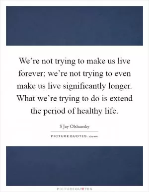 We’re not trying to make us live forever; we’re not trying to even make us live significantly longer. What we’re trying to do is extend the period of healthy life Picture Quote #1