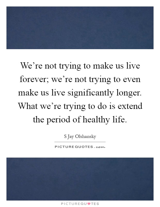 We're not trying to make us live forever; we're not trying to even make us live significantly longer. What we're trying to do is extend the period of healthy life Picture Quote #1