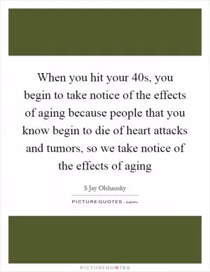 When you hit your 40s, you begin to take notice of the effects of aging because people that you know begin to die of heart attacks and tumors, so we take notice of the effects of aging Picture Quote #1