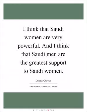 I think that Saudi women are very powerful. And I think that Saudi men are the greatest support to Saudi women Picture Quote #1
